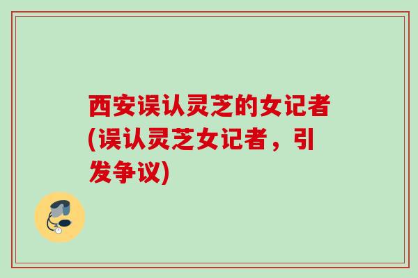 西安误认灵芝的女记者(误认灵芝女记者，引发争议)