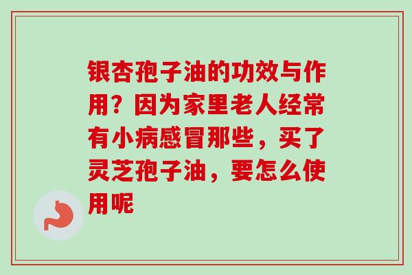 银杏孢子油的功效与作用？因为家里老人经常有小病感冒那些，买了灵芝孢子油，要怎么使用呢