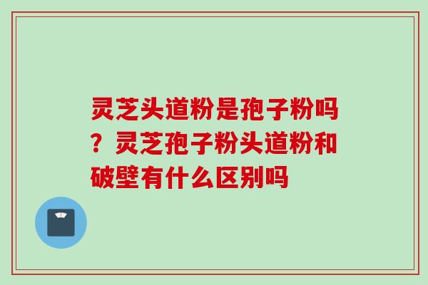 灵芝头道粉是孢子粉吗？灵芝孢子粉头道粉和破壁有什么区别吗