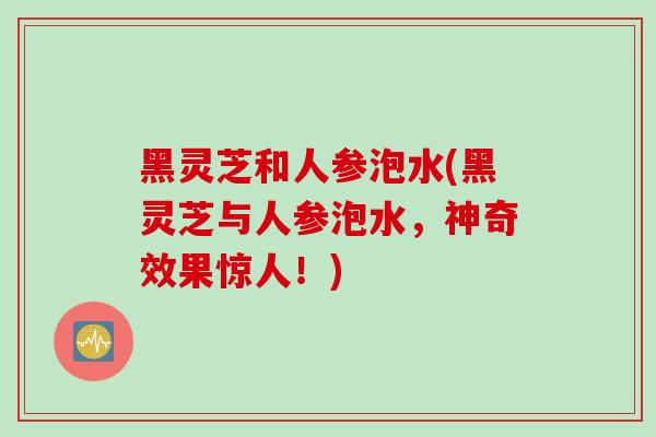 黑灵芝和人参泡水(黑灵芝与人参泡水，神奇效果惊人！)