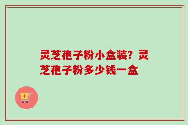 灵芝孢子粉小盒装？灵芝孢子粉多少钱一盒