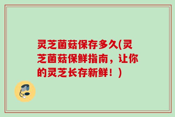 灵芝菌菇保存多久(灵芝菌菇保鲜指南,让你的灵芝长存新鲜!) 灵芝菌菇保存多久(灵芝菌菇保鲜指南,让你的灵芝长存新鲜!)