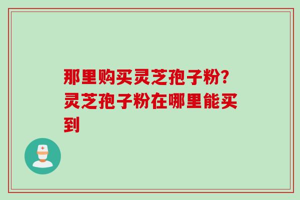 那里购买灵芝孢子粉？灵芝孢子粉在哪里能买到