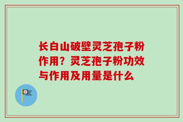 长白山破壁灵芝孢子粉作用？灵芝孢子粉功效与作用及用量是什么