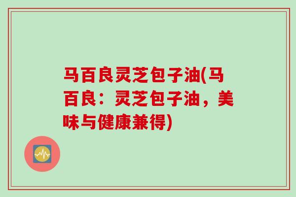 马百良灵芝包子油(马百良：灵芝包子油，美味与健康兼得)
