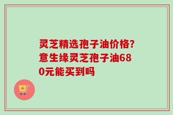 灵芝精选孢子油价格?意生缘灵芝孢子油680元能买到吗 灵芝精选孢子油价格?意生缘灵芝孢子油680元能买到吗