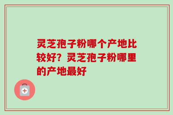 灵芝孢子粉哪个产地比较好？灵芝孢子粉哪里的产地最好