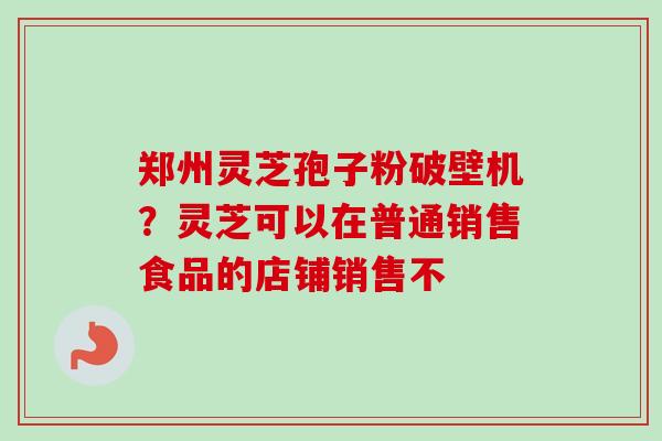郑州灵芝孢子粉破壁机？灵芝可以在普通销售食品的店铺销售不
