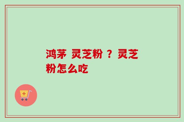 鸿茅 灵芝粉 ？灵芝粉怎么吃