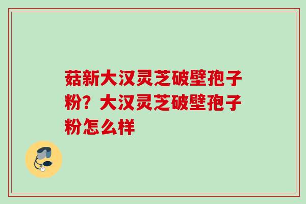 菇新大汉灵芝破壁孢子粉？大汉灵芝破壁孢子粉怎么样