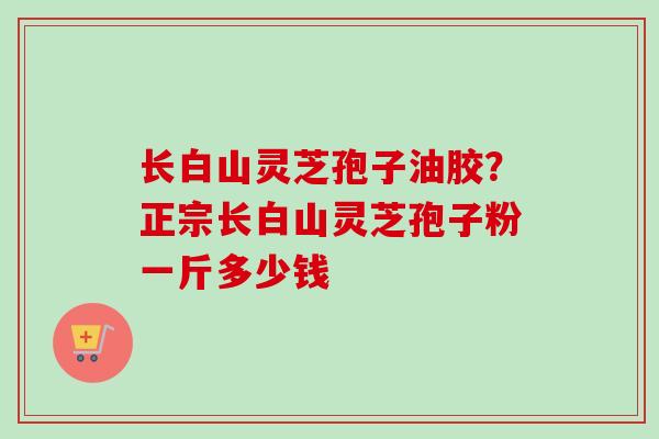 长白山灵芝孢子油胶?正宗长白山灵芝孢子粉一斤多少钱 长白山灵芝孢子油胶?正宗长白山灵芝孢子粉一斤多少钱