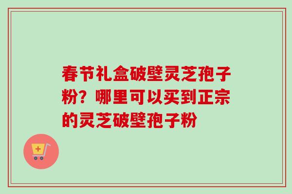 春节礼盒破壁灵芝孢子粉？哪里可以买到正宗的灵芝破壁孢子粉