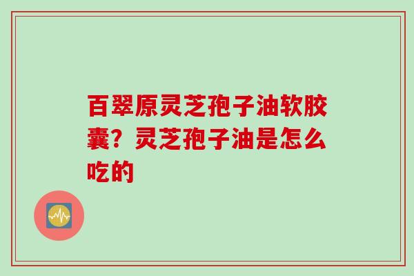 百翠原灵芝孢子油软胶囊？灵芝孢子油是怎么吃的