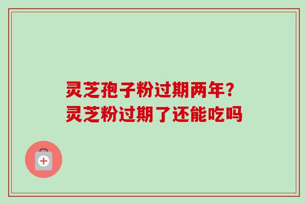 灵芝孢子粉过期两年?灵芝粉过期了还能吃吗 灵芝孢子粉过期两年?灵芝粉过期了还能吃吗