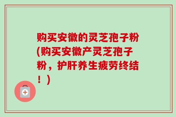 购买安徽的灵芝孢子粉(购买安徽产灵芝孢子粉，护肝养生疲劳终结！)