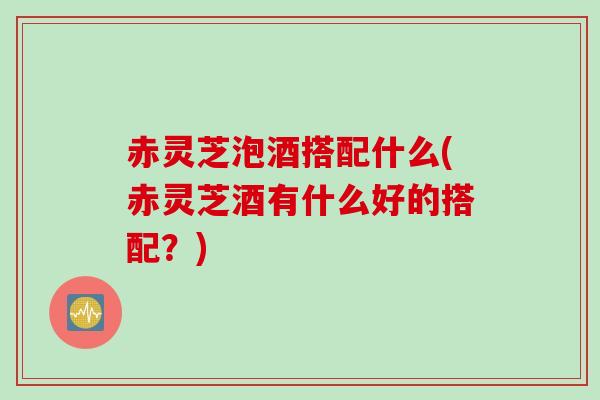 赤灵芝泡酒搭配什么(赤灵芝酒有什么好的搭配？)