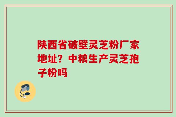 陕西省破壁灵芝粉厂家地址？中粮生产灵芝孢子粉吗