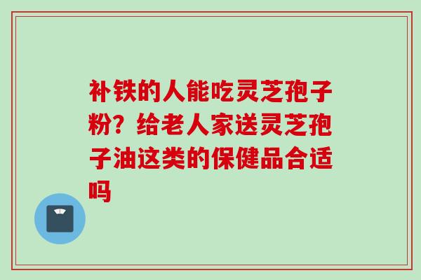 补铁的人能吃灵芝孢子粉？给老人家送灵芝孢子油这类的保健品合适吗