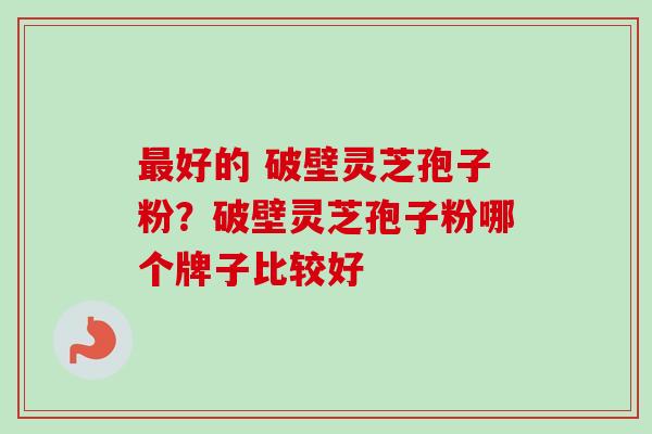 最好的 破壁灵芝孢子粉？破壁灵芝孢子粉哪个牌子比较好