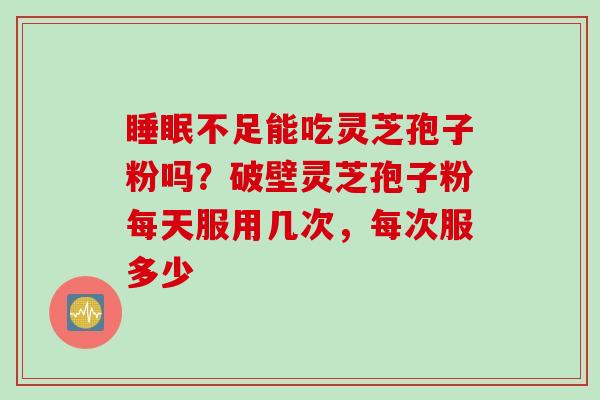 睡眠不足能吃灵芝孢子粉吗？破壁灵芝孢子粉每天服用几次，每次服多少