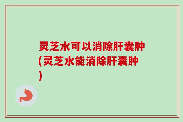 灵芝水可以消除肝囊肿(灵芝水能消除肝囊肿)