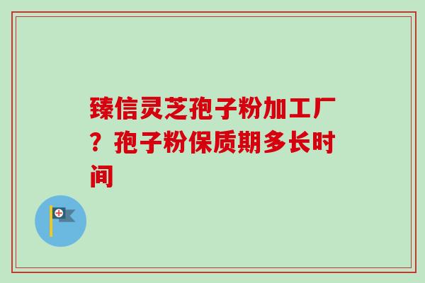臻信灵芝孢子粉加工厂?孢子粉保质期多长时间 臻信灵芝孢子粉加工厂?孢子粉保质期多长时间
