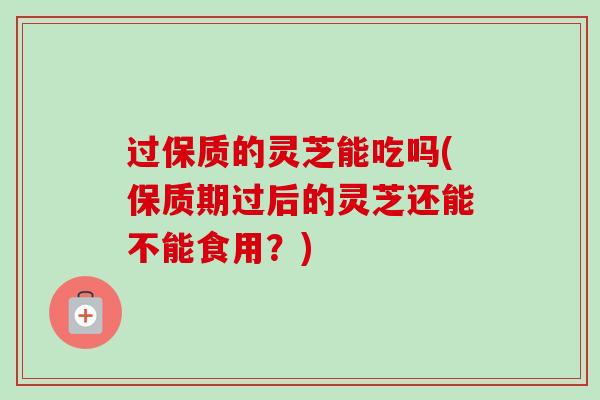 过保质的灵芝能吃吗(保质期过后的灵芝还能不能食用？)