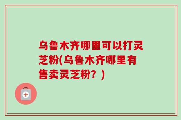 乌鲁木齐哪里可以打灵芝粉(乌鲁木齐哪里有售卖灵芝粉？)