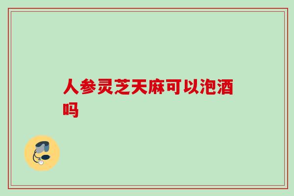 人参灵芝天麻可以泡酒吗