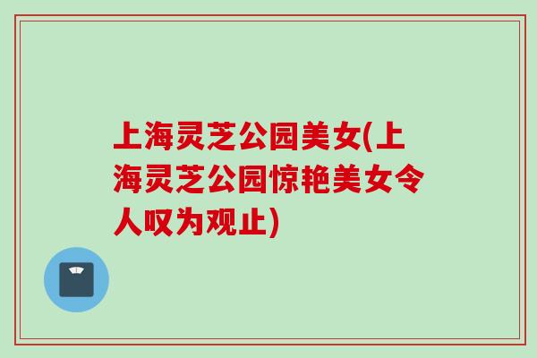 上海灵芝公园美女(上海灵芝公园惊艳美女令人叹为观止)