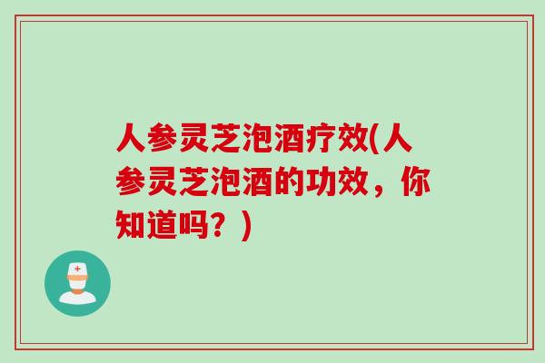 人参灵芝泡酒疗效(人参灵芝泡酒的功效，你知道吗？)