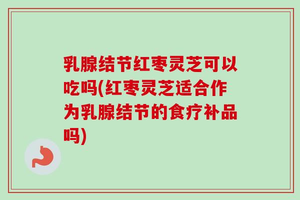 乳腺结节红枣灵芝可以吃吗(红枣灵芝适合作为乳腺结节的食疗补品吗)