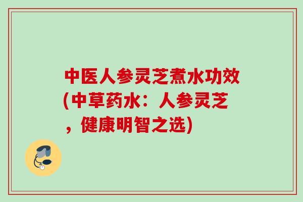 中医人参灵芝煮水功效(中草药水：人参灵芝，健康明智之选)