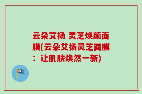 云朵艾扬 灵芝焕颜面膜(云朵艾扬灵芝面膜：让肌肤焕然一新)
