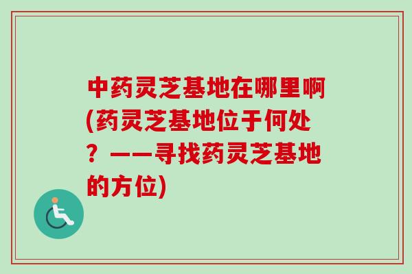 中药灵芝基地在哪里啊(药灵芝基地位于何处？——寻找药灵芝基地的方位)