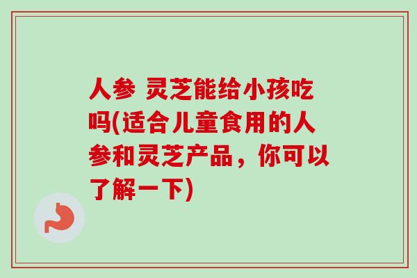 人参 灵芝能给小孩吃吗(适合儿童食用的人参和灵芝产品，你可以了解一下)