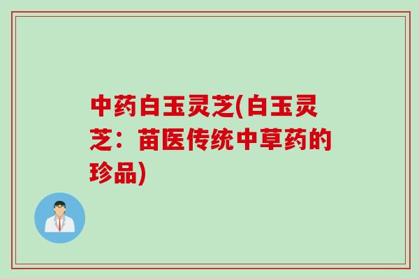 白玉灵芝(白玉灵芝:苗医传统中草药的珍品) 白玉灵芝(白玉灵芝:苗医传统中草药的珍品)