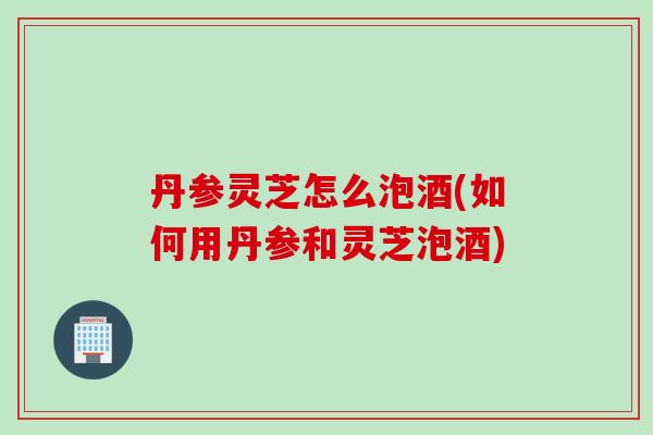 丹参灵芝怎么泡酒(如何用丹参和灵芝泡酒)