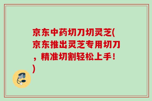 京东切刀切灵芝(京东推出灵芝专用切刀,精准切割轻松上手!) 京东切刀切灵芝(京东推出灵芝专用切刀,精准切割轻松上手!)