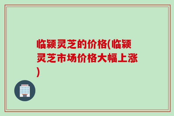 临颍灵芝的价格(临颍灵芝市场价格大幅上涨)