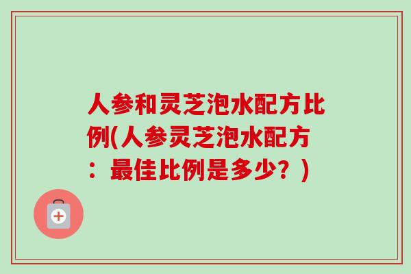 人参和灵芝泡水配方比例(人参灵芝泡水配方：最佳比例是多少？)