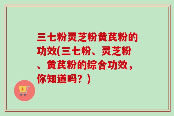 三七粉灵芝粉黄芪粉的功效(三七粉、灵芝粉、黄芪粉的综合功效，你知道吗？)