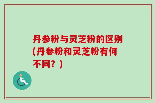 丹参粉与灵芝粉的区别(丹参粉和灵芝粉有何不同？)