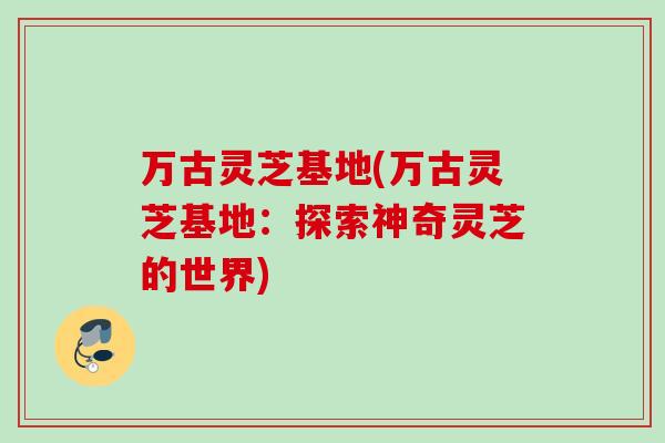 万古灵芝基地(万古灵芝基地：探索神奇灵芝的世界)