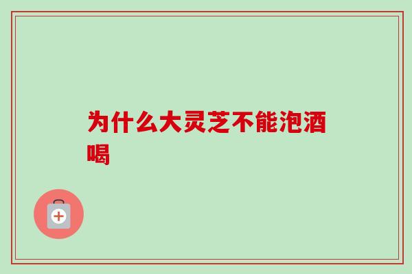 为什么大灵芝不能泡酒喝 为什么大灵芝不能泡酒喝