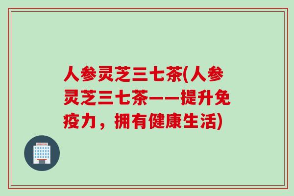 人参灵芝三七茶(人参灵芝三七茶——提升免疫力,拥有健康生活) 人参灵芝三七茶(人参灵芝三七茶——提升免疫力,拥有健康生活)