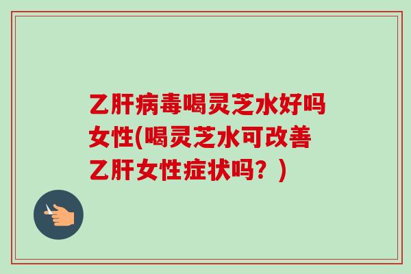 乙肝病毒喝灵芝水好吗女性(喝灵芝水可改善乙肝女性症状吗？)