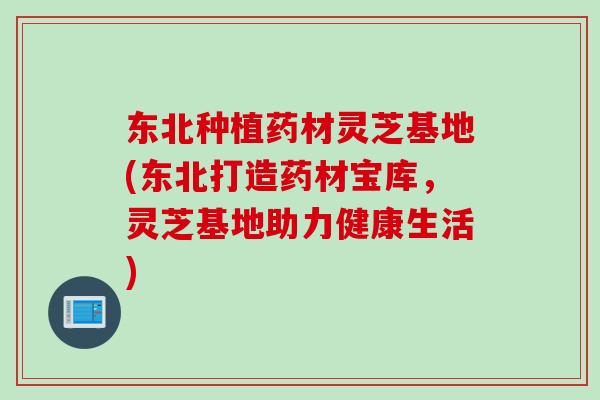东北种植药材灵芝基地(东北打造药材宝库，灵芝基地助力健康生活)