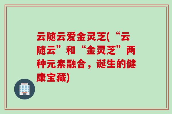 云随云爱金灵芝(“云随云”和“金灵芝”两种元素融合，诞生的健康宝藏)
