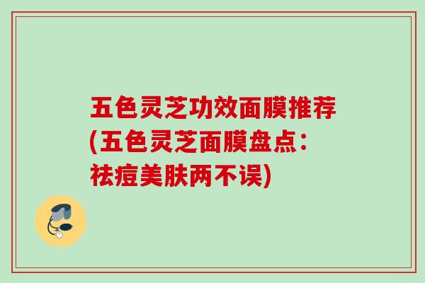 五色灵芝功效面膜推荐(五色灵芝面膜盘点：祛痘美肤两不误)